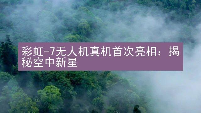 彩虹-7无人机真机首次亮相：揭秘空中新星